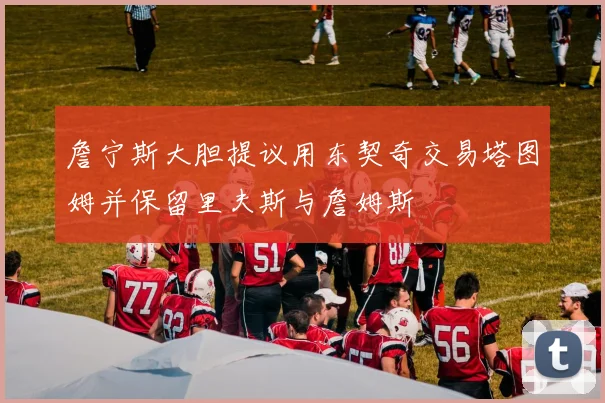 詹宁斯大胆提议用东契奇交易塔图姆并保留里夫斯与詹姆斯
