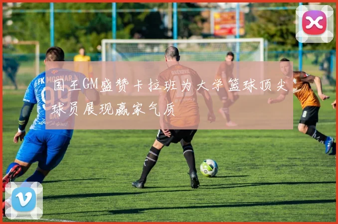国王GM盛赞卡拉班为大学篮球顶尖球员展现赢家气质