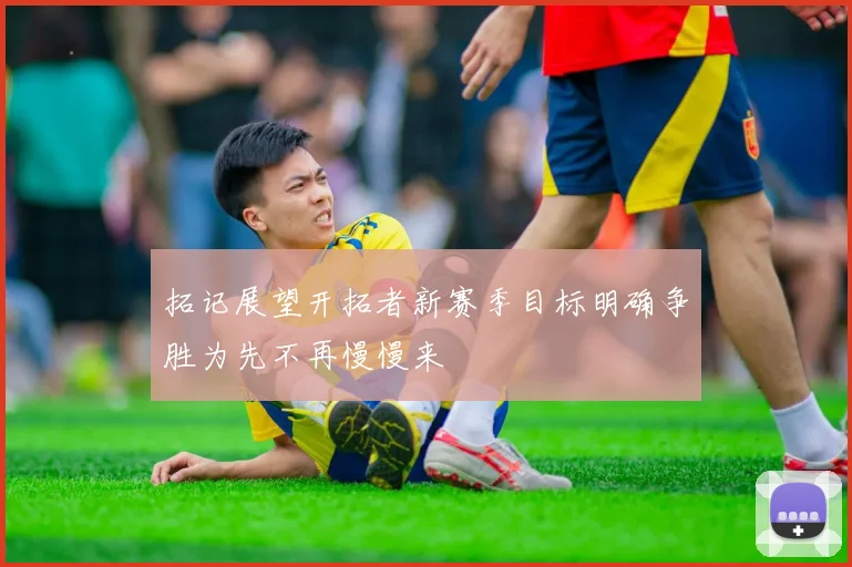 拓记展望开拓者新赛季目标明确争胜为先不再慢慢来