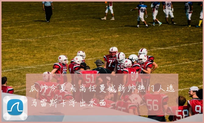 瓜帅今夏或离任曼城新帅热门人选马雷斯卡浮出水面