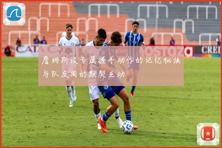詹姆斯谈专属握手动作的记忆秘诀与队友间的默契互动