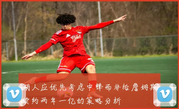 湖人应优先考虑中锋而非给詹姆斯续约两年一亿的策略分析