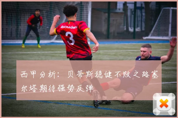 西甲分析：贝蒂斯稳健不败之路塞尔塔期待强势反弹