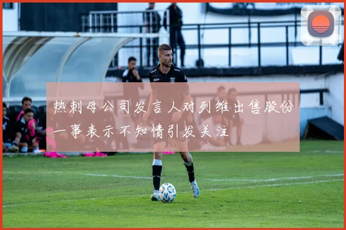 热刺母公司发言人对列维出售股份一事表示不知情引发关注