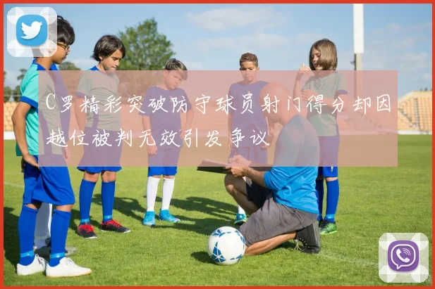 C罗精彩突破防守球员射门得分却因越位被判无效引发争议