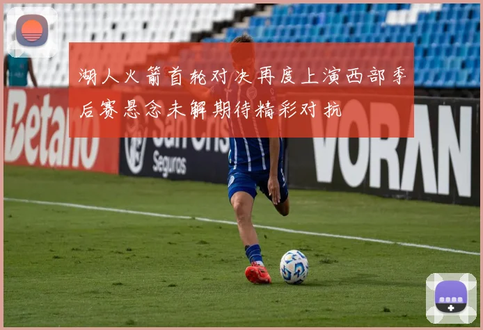 湖人火箭首轮对决再度上演西部季后赛悬念未解期待精彩对抗