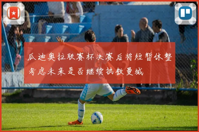 瓜迪奥拉联赛杯决赛后将短暂休整考虑未来是否继续执教曼城
