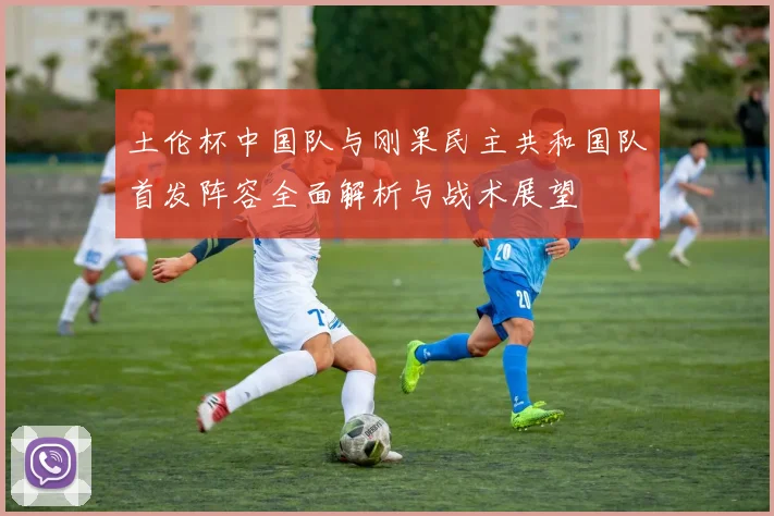 土伦杯中国队与刚果民主共和国队首发阵容全面解析与战术展望