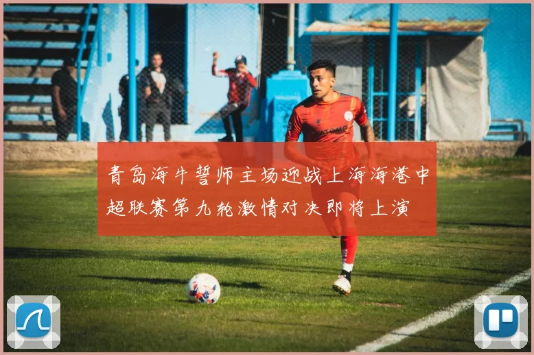 青岛海牛誓师主场迎战上海海港中超联赛第九轮激情对决即将上演