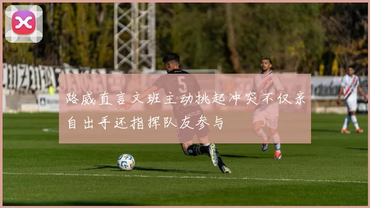 路威直言文班主动挑起冲突不仅亲自出手还指挥队友参与